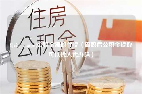 邵阳公积金离职代提（离职后公积金提取可以找人代办吗）