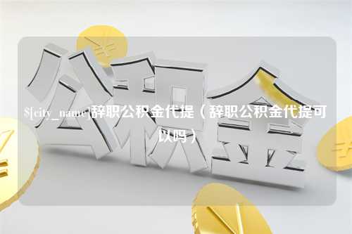 邵阳辞职公积金代提（辞职公积金代提可以吗）