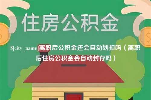 邵阳离职后公积金还会自动划扣吗（离职后住房公积金会自动封存吗）